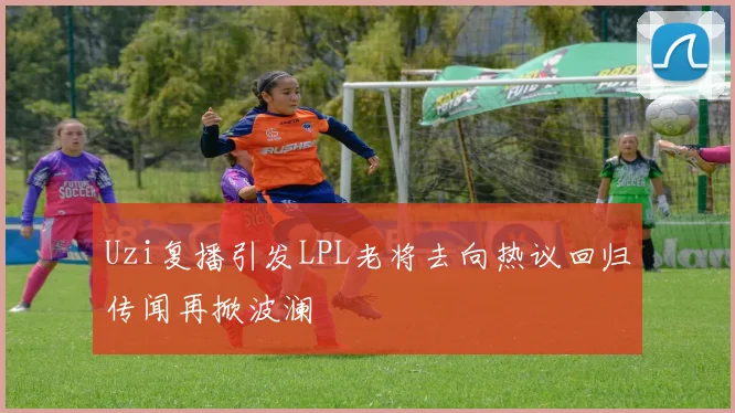 Uzi复播引发LPL老将去向热议回归传闻再掀波澜