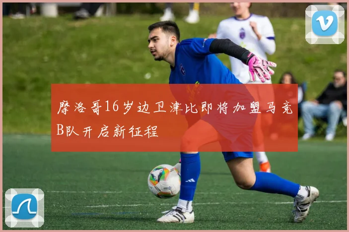摩洛哥16岁边卫津比即将加盟马竞B队开启新征程
