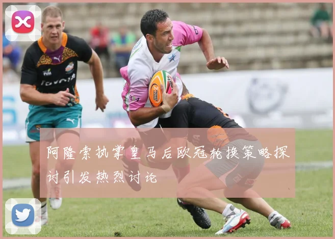 阿隆索执掌皇马后欧冠轮换策略探讨引发热烈讨论