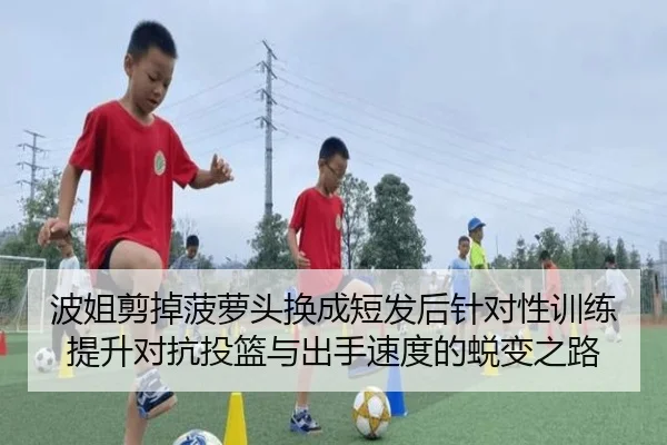波姐剪掉菠萝头换成短发后针对性训练提升对抗投篮与出手速度的蜕变之路